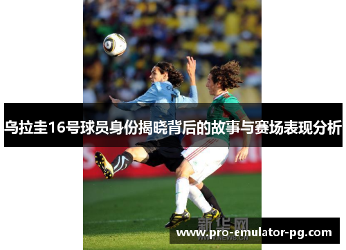 乌拉圭16号球员身份揭晓背后的故事与赛场表现分析