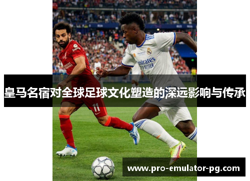 皇马名宿对全球足球文化塑造的深远影响与传承 皇马名宿对全球足球文化塑造的深远影响与传承