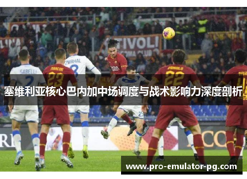 塞维利亚核心巴内加中场调度与战术影响力深度剖析