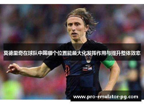 莫德里奇在球队中踢哪个位置能最大化发挥作用与提升整体效率