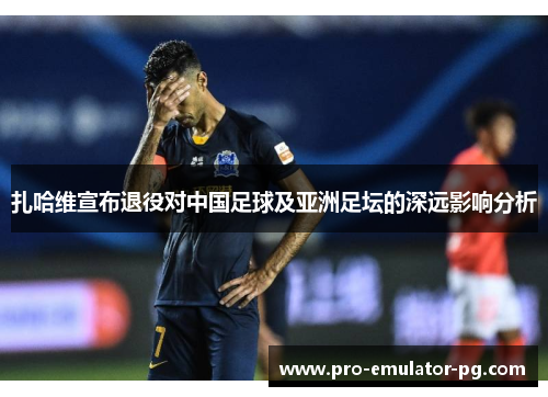 扎哈维宣布退役对中国足球及亚洲足坛的深远影响分析