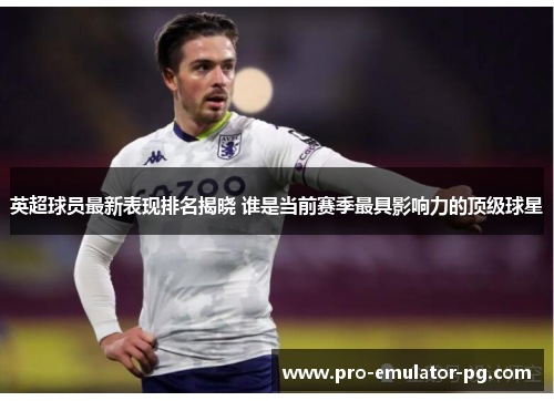 英超球员最新表现排名揭晓 谁是当前赛季最具影响力的顶级球星