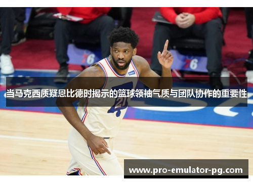 当马克西质疑恩比德时揭示的篮球领袖气质与团队协作的重要性
