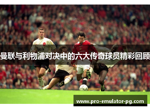曼联与利物浦对决中的六大传奇球员精彩回顾
